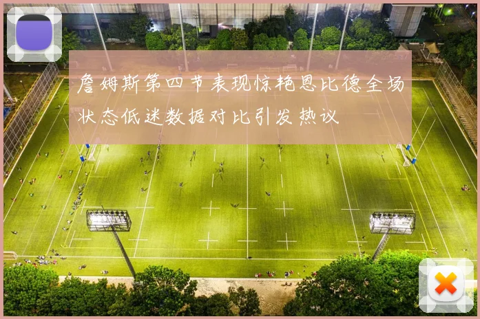 詹姆斯第四节表现惊艳恩比德全场状态低迷数据对比引发热议