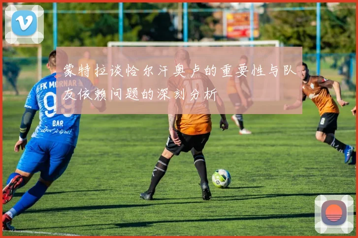 蒙特拉谈恰尔汗奥卢的重要性与队友依赖问题的深刻分析