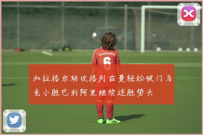 加拉格尔助攻格列兹曼轻松破门马竞小胜巴利阿里继续连胜势头
