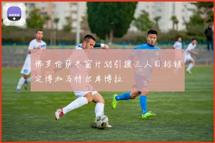 佛罗伦萨冬窗计划引援三人目标锁定博加马特尔库博拉