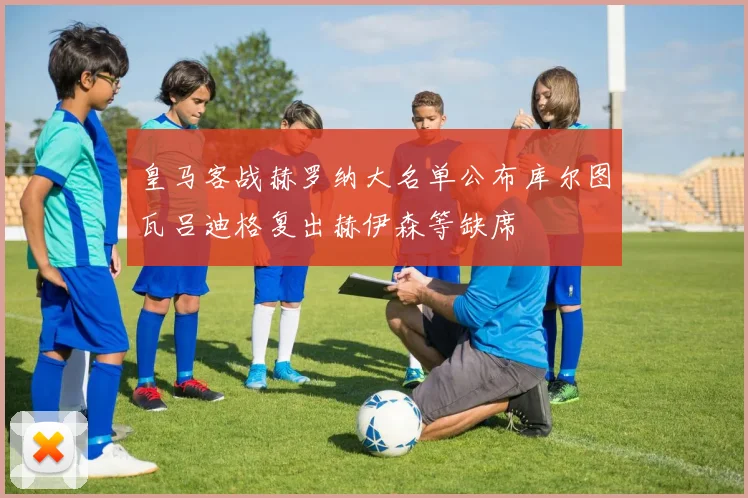 皇马客战赫罗纳大名单公布库尔图瓦吕迪格复出赫伊森等缺席