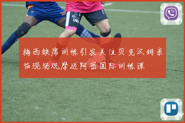 梅西缺席训练引发关注贝克汉姆亲临现场观摩迈阿密国际训练课