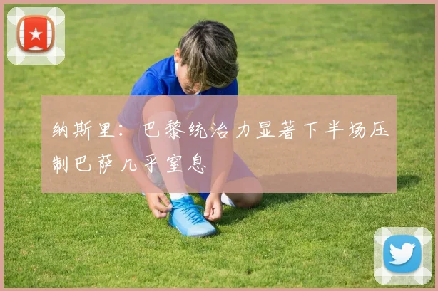 纳斯里：巴黎统治力显著下半场压制巴萨几乎窒息
