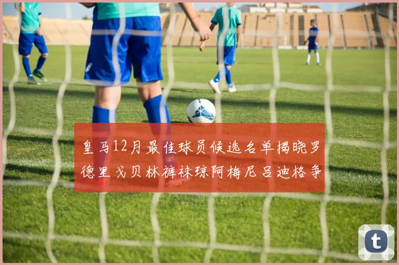 皇马12月最佳球员候选名单揭晓罗德里戈贝林裤袜琼阿梅尼吕迪格争夺荣誉