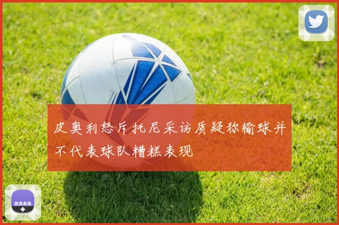 皮奥利怒斥托尼采访质疑称输球并不代表球队糟糕表现