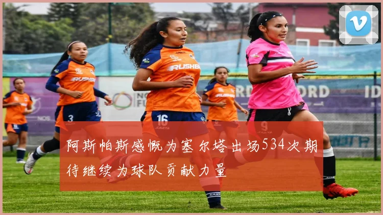 阿斯帕斯感慨为塞尔塔出场534次期待继续为球队贡献力量