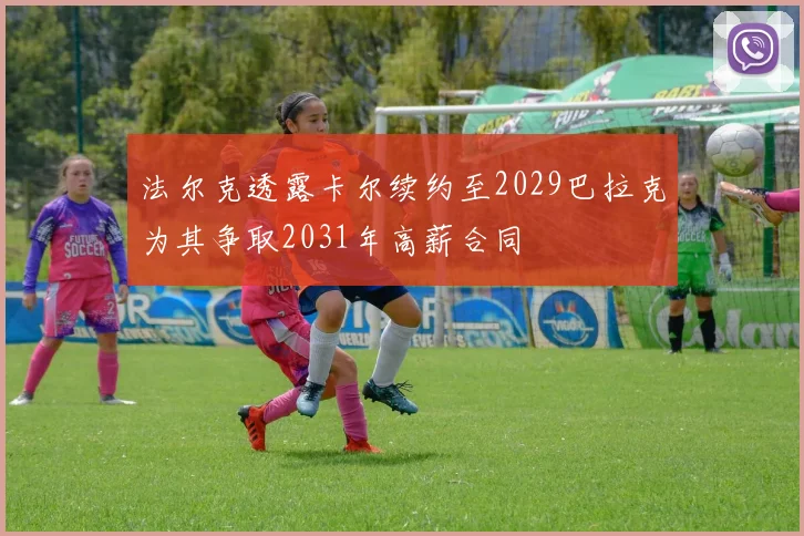 法尔克透露卡尔续约至2029巴拉克为其争取2031年高薪合同