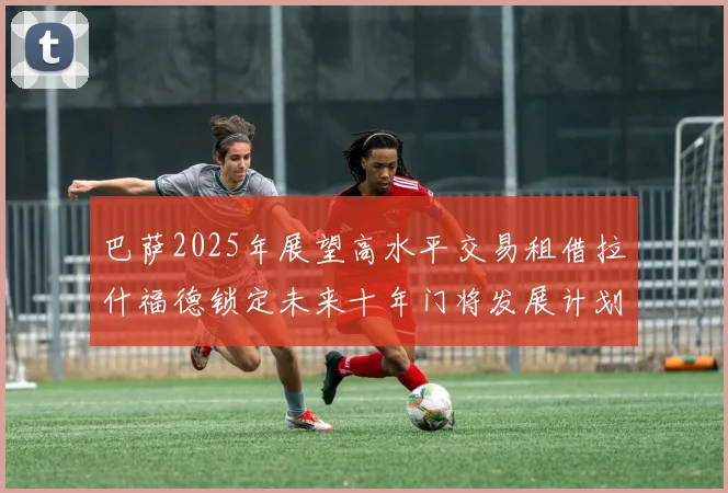 巴萨2025年展望高水平交易租借拉什福德锁定未来十年门将发展计划