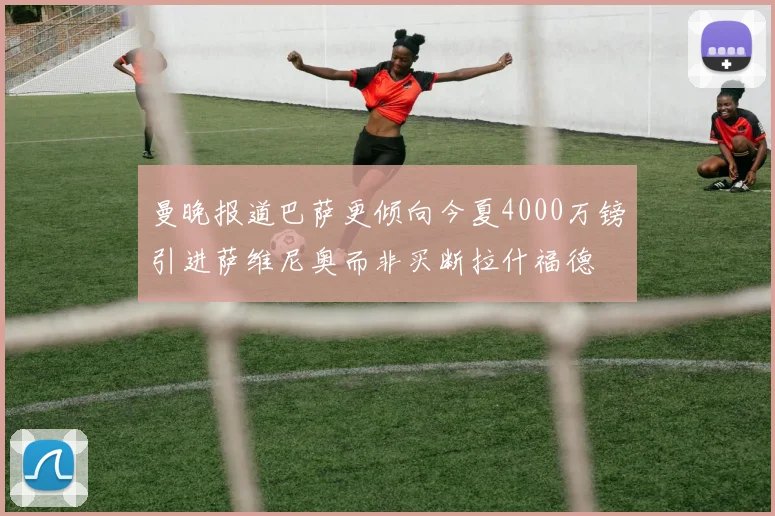 曼晚报道巴萨更倾向今夏4000万镑引进萨维尼奥而非买断拉什福德