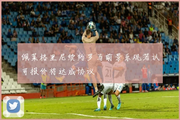 佩莱格里尼续约罗马前景乐观若认可报价将达成协议