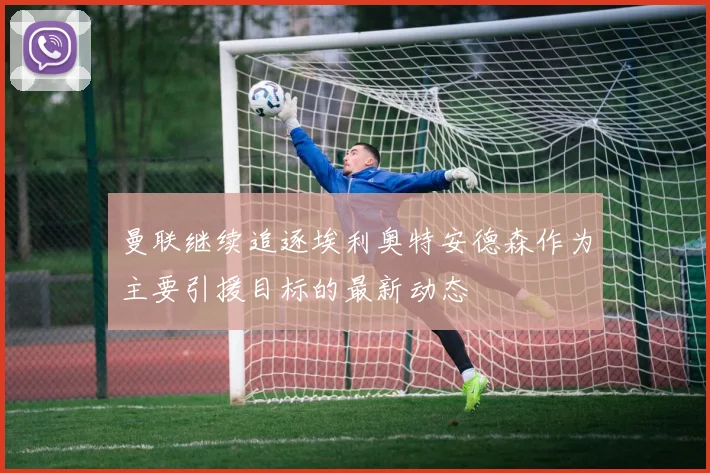 曼联继续追逐埃利奥特安德森作为主要引援目标的最新动态