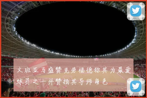 文班亚马盛赞克劳福德称其为最爱球员之一并赞扬其导师角色