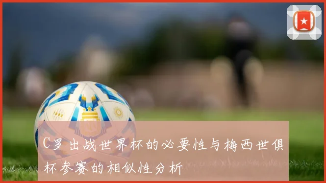 C罗出战世界杯的必要性与梅西世俱杯参赛的相似性分析