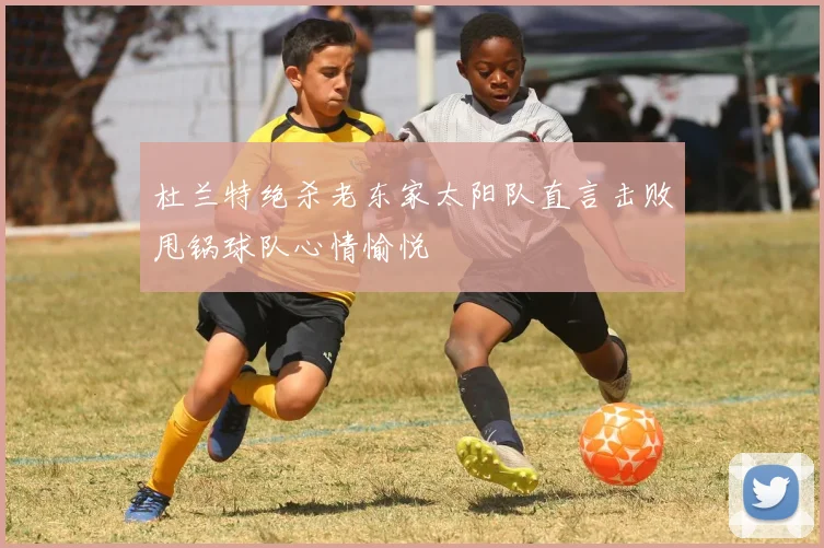 杜兰特绝杀老东家太阳队直言击败甩锅球队心情愉悦