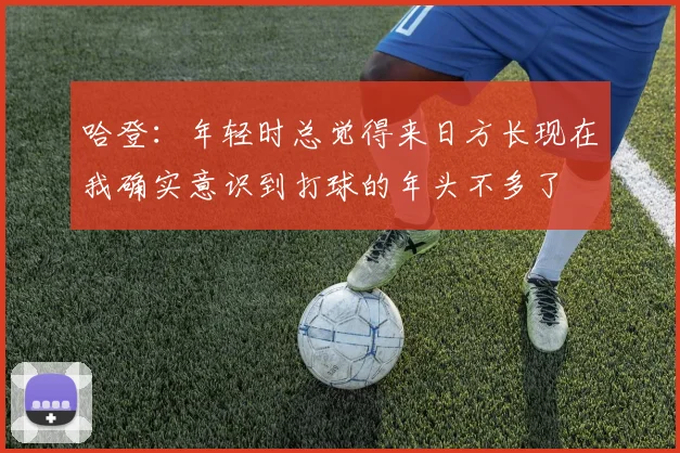 哈登：年轻时总觉得来日方长现在我确实意识到打球的年头不多了