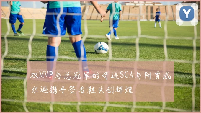 双MVP与总冠军的奇迹SGA与阿贾威尔逊携手签名鞋共创辉煌