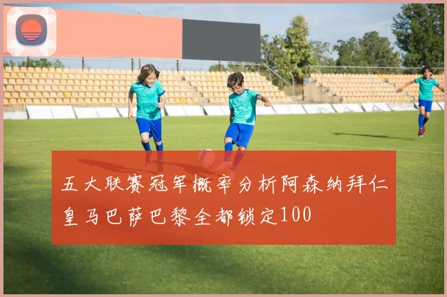 五大联赛冠军概率分析阿森纳拜仁皇马巴萨巴黎全都锁定100