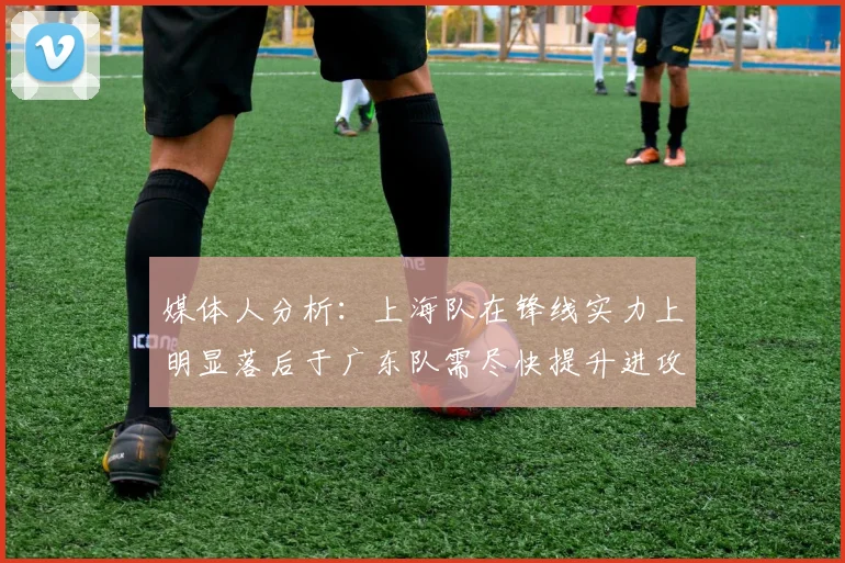 媒体人分析：上海队在锋线实力上明显落后于广东队需尽快提升进攻火力