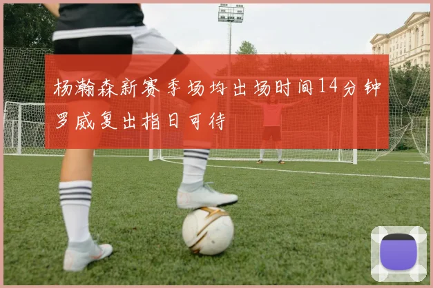 杨瀚森新赛季场均出场时间14分钟罗威复出指日可待