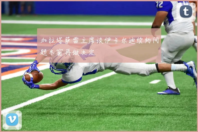 加拉塔萨雷主席谈伊卡尔迪续约问题冬窗再做决定