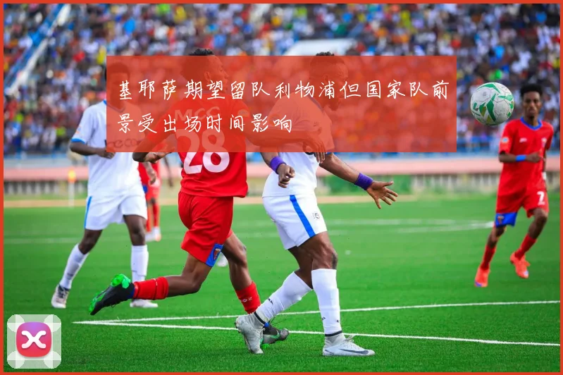 基耶萨期望留队利物浦但国家队前景受出场时间影响