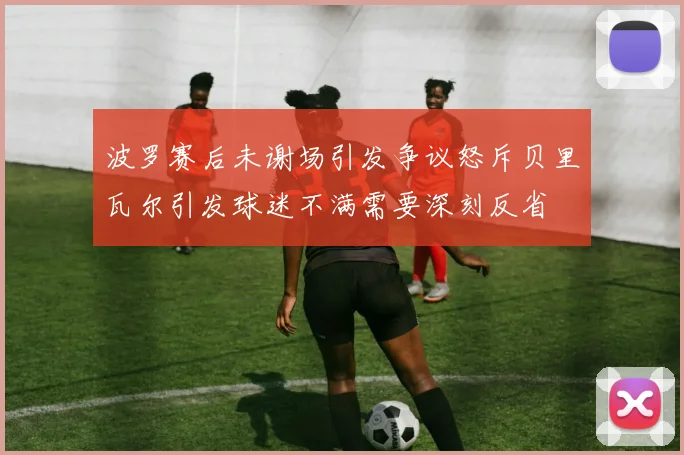 波罗赛后未谢场引发争议怒斥贝里瓦尔引发球迷不满需要深刻反省