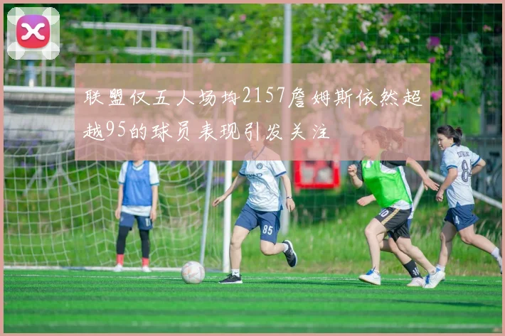 联盟仅五人场均2157詹姆斯依然超越95的球员表现引发关注