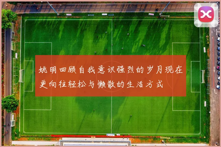 姚明回顾自我意识强烈的岁月现在更向往轻松与懒散的生活方式