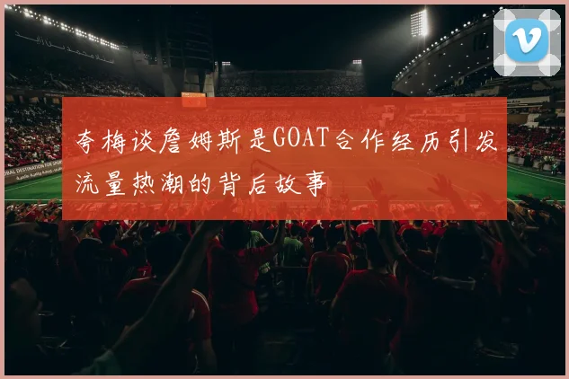 夸梅谈詹姆斯是GOAT合作经历引发流量热潮的背后故事