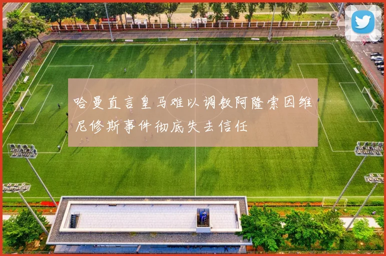 哈曼直言皇马难以调教阿隆索因维尼修斯事件彻底失去信任