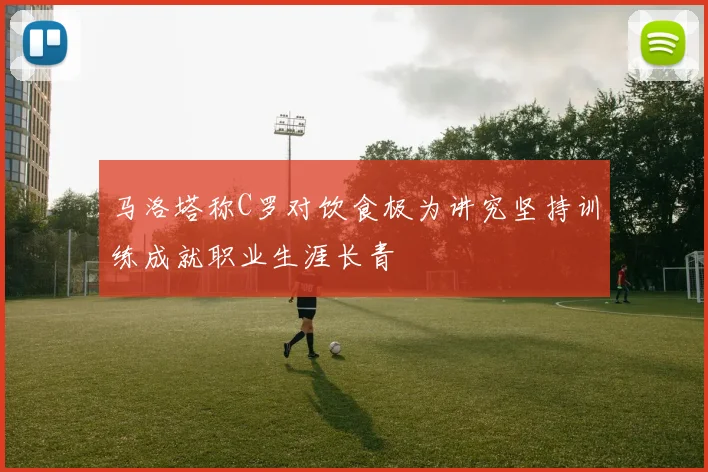 马洛塔称C罗对饮食极为讲究坚持训练成就职业生涯长青