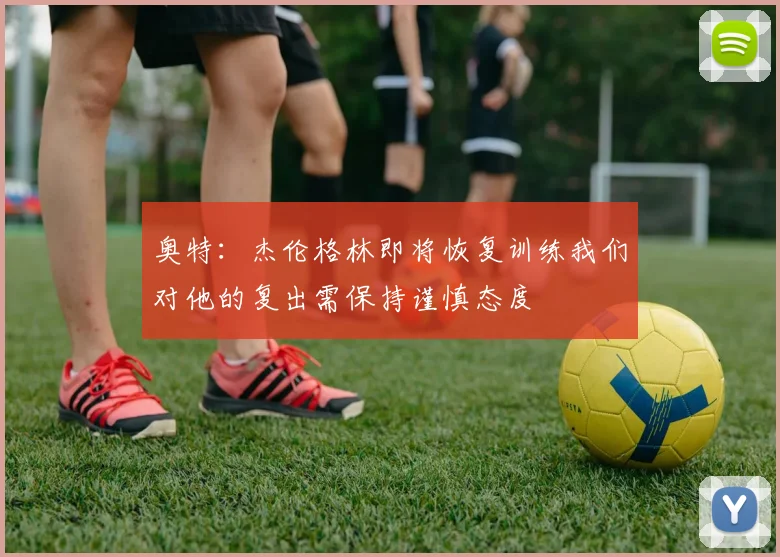 奥特：杰伦格林即将恢复训练我们对他的复出需保持谨慎态度