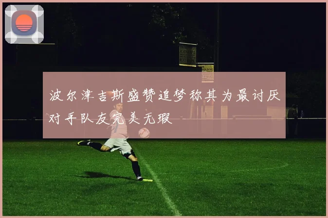 波尔津吉斯盛赞追梦称其为最讨厌对手队友完美无瑕