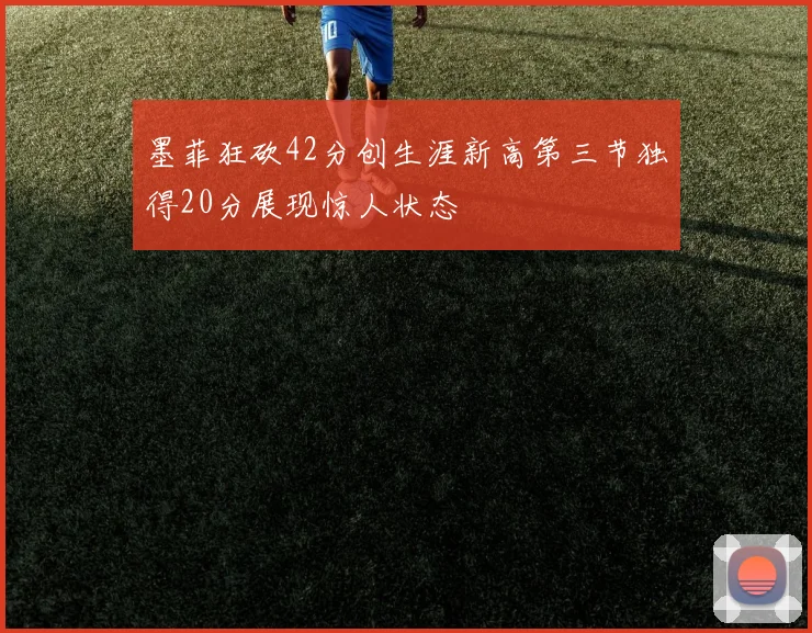 墨菲狂砍42分创生涯新高第三节独得20分展现惊人状态