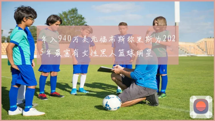 年入940万美元福布斯称里斯为2025年最富有女性黑人篮球明星