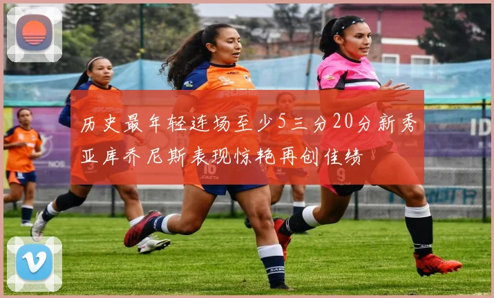 历史最年轻连场至少5三分20分新秀亚库乔尼斯表现惊艳再创佳绩