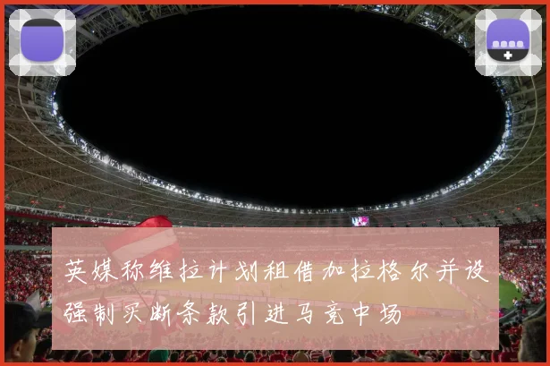 英媒称维拉计划租借加拉格尔并设强制买断条款引进马竞中场