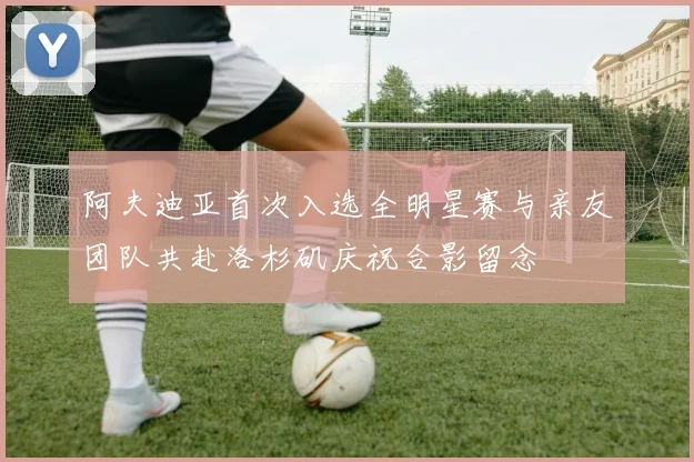 阿夫迪亚首次入选全明星赛与亲友团队共赴洛杉矶庆祝合影留念