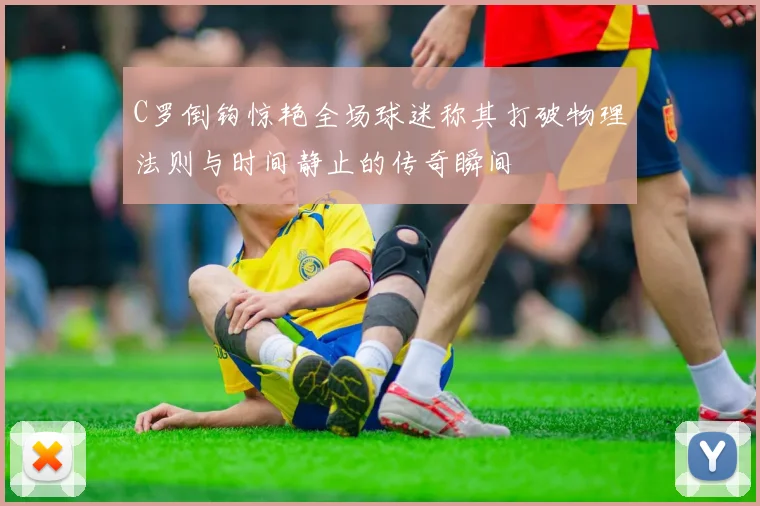 C罗倒钩惊艳全场球迷称其打破物理法则与时间静止的传奇瞬间