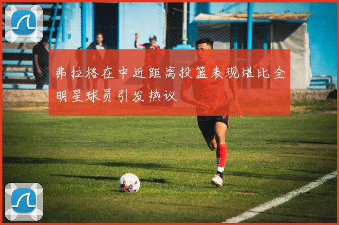 弗拉格在中近距离投篮表现堪比全明星球员引发热议