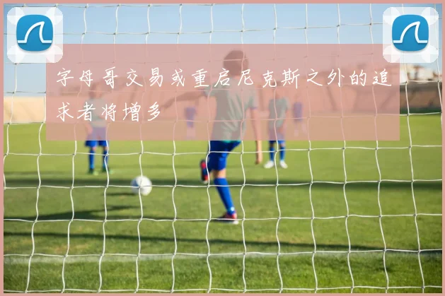 字母哥交易或重启尼克斯之外的追求者将增多