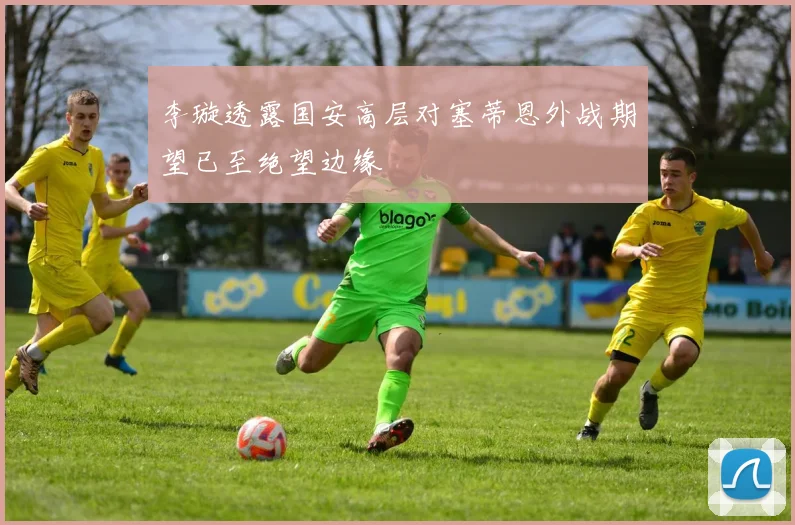 李璇透露国安高层对塞蒂恩外战期望已至绝望边缘