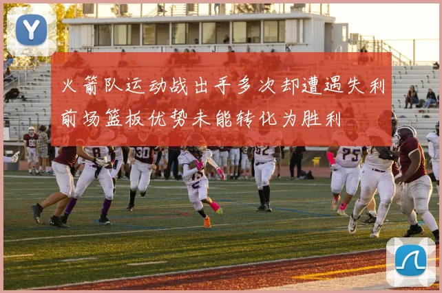 火箭队运动战出手多次却遭遇失利前场篮板优势未能转化为胜利