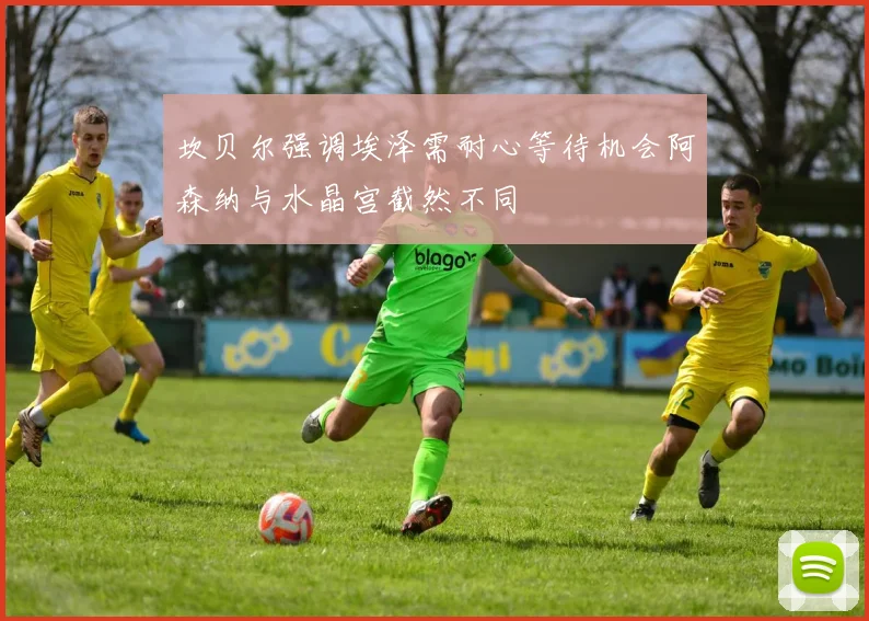 坎贝尔强调埃泽需耐心等待机会阿森纳与水晶宫截然不同