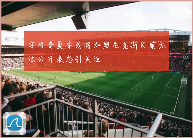 字母哥夏季或将加盟尼克斯目前无法公开表态引关注