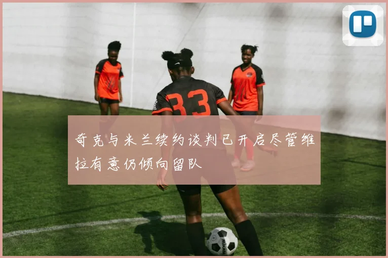 奇克与米兰续约谈判已开启尽管维拉有意仍倾向留队