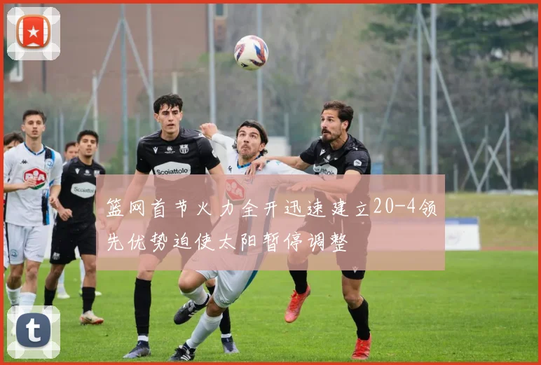 篮网首节火力全开迅速建立20-4领先优势迫使太阳暂停调整