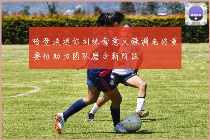 哈登谈迷你训练营意义强调老将重要性助力团队磨合新阶段