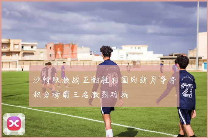 沙特联激战正酣胜利国民新月争夺积分榜前三名激烈对抗