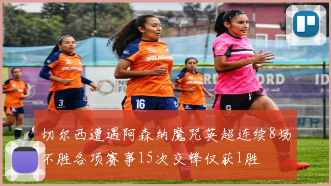 切尔西遭遇阿森纳魔咒英超连续8场不胜各项赛事15次交锋仅获1胜